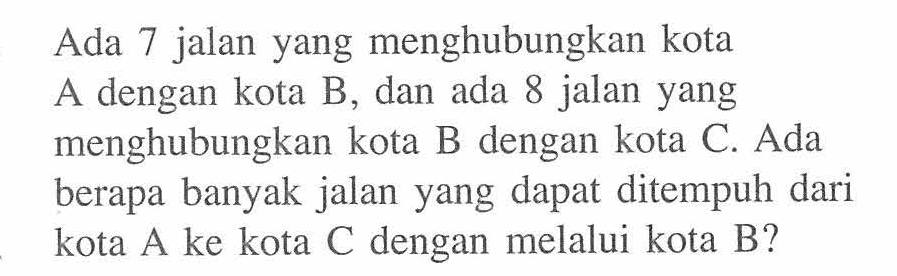 Ada 7 jalan yang menghubungkan kota A dengan kota B, dan ada 8 jalan yang menghubungkan kota B dengan kota C. Ada berapa banyak jalan yang dapat ditempuh dari kota A ke kota C dengan melalui kota B?