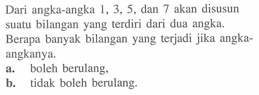 Dari angka-angka  1,3,5 , dan 7 akan disusun suatu bilangan yang  terdiri dari dua angka. Berapa banyak bilangan yang terjadi jika angkaangkanya.a. boleh berulang,b. tidak boleh berulang.