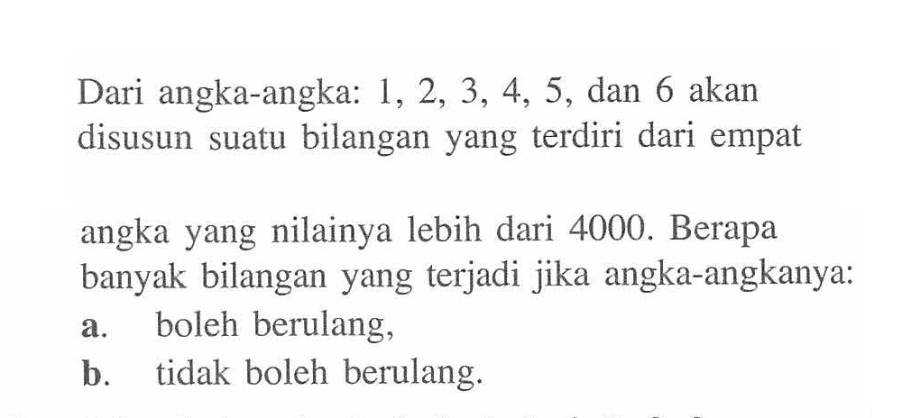 Dari angka-angka:  1,2,3,4,5 , dan 6 akan disusun suatu bilangan yang terdiri dari empat angka yang nilainya lebih dari 4000 . Berapa banyak bilangan yang terjadi jika angka-angkanya:
a. boleh berulang,
b. tidak boleh berulang.