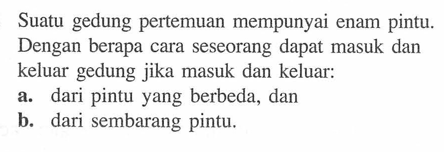 Suatu gedung pertemuan mempunyai enam pintu.Dengan berapa cara seseorang dapat masuk dankeluar gedung jika masuk dan keluar:a. dari pintu yang berbeda, danb. dari sembarang pintu.