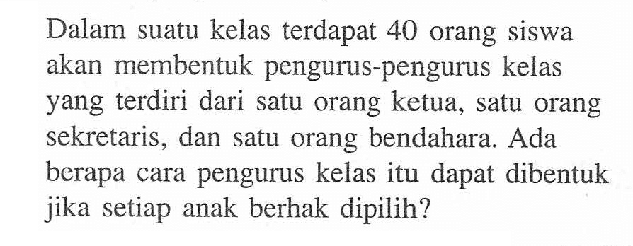 Dalam suatu kelas terdapat 40 orang siswa akan membentuk pengurus-pengurus kelas yang terdiri dari satu orang ketua, satu orang sekretaris, dan satu orang bendahara. Ada berapa cara pengurus kelas itu dapat dibentuk jika setiap anak berhak dipilih?