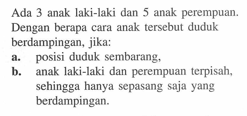 Ada 3 anak laki-laki dan 5 anak perempuan. Dengan berapa cara anak tersebut duduk berdampingan, jika:a. posisi duduk sembarang,b. anak laki-laki dan perempuan terpisah, sehingga hanya sepasang saja yang berdampingan.