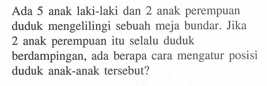 Ada 5 anak laki-laki dan 2 anak perempuan duduk mengelilingi sebuah meja bundar. Jika 2 anak perempuan itu selalu duduk berdampingan, ada berapa cara mengatur posisi duduk anak-anak tersebut?