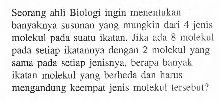 Seorang ahli Biologi ingin menentukan banyaknya susunan yang mungkin dari 4 jenis molekul pada suatu ikatan. Jika ada 8 molekul pada setiap ikatannya dengan 2 molekul yang sama pada setiap jenisnya, berapa banyak ikatan molekul yang berbeda dan harus mengandung keempat jenis molekul tersebut? 