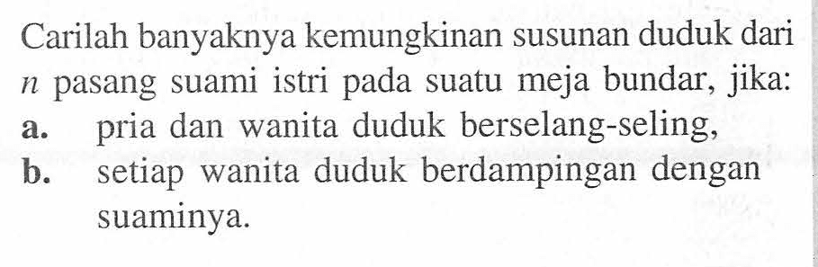 Carilah banyaknya kemungkinan susunan duduk dari n pasang suami istri pada suatu meja bundar, jika:a. pria dan wanita duduk berselang-seling,b. setiap wanita duduk berdampingan dengan suaminya.