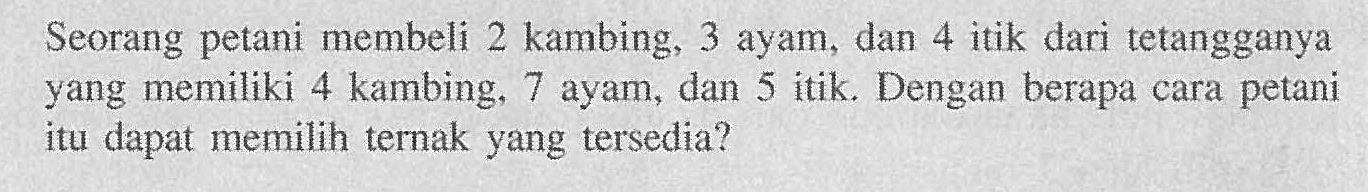 Seorang petani membeli 2 kambing, 3 ayam, dan 4 itik dari tetangganya yang memiliki 4 kambing, 7 ayam, dan 5 itik. Dengan berapa cara petani itu dapat memilih ternak yang tersedia?