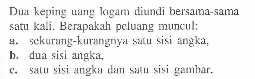 Dua keping uang logam diundi bersama-sama satu kali. Berapakah peluang muncul:
a. sekurang-kurangnya satu sisi angka,
b. dua sisi angka,
c. satu sisi angka dan satu sisi gambar.