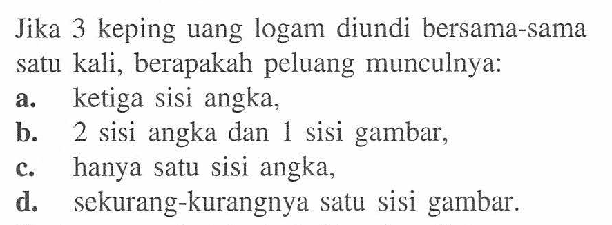 Jika 3 keping uang logam diundi bersama-sama satu kali, berapakah peluang munculnya:a. ketiga sisi angka,b. 2 sisi angka dan 1 sisi gambar,c. hanya satu sisi angka,d. sekurang-kurangnya satu sisi gambar.