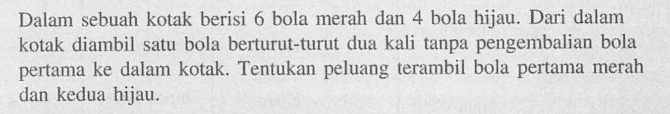 Dalam sebuah kotak berisi 6 bola merah dan 4 bola hijau. Dari dalam kotak diambil satu bola berturut-turut dua kali tanpa pengembalian bola pertama ke dalam kotak. Tentukan peluang terambil bola pertama merah dan kedua hijau.