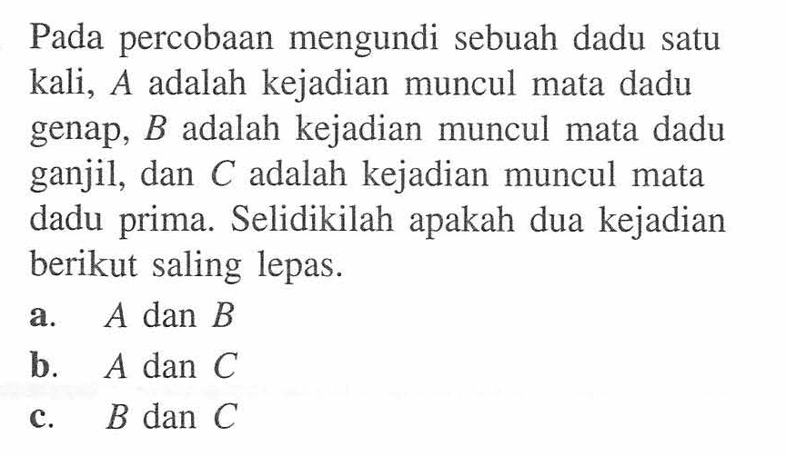 Pada percobaan mengundi sebuah dadu satu kali, A adalah kejadian muncul mata dadu genap, B adalah kejadian muncul mata dadu ganjil, dan C adalah kejadian muncul mata dadu prima. Selidikilah apakah dua kejadian berikut saling lepas.a.  A dan B b.  A dan C c.  B dan C 