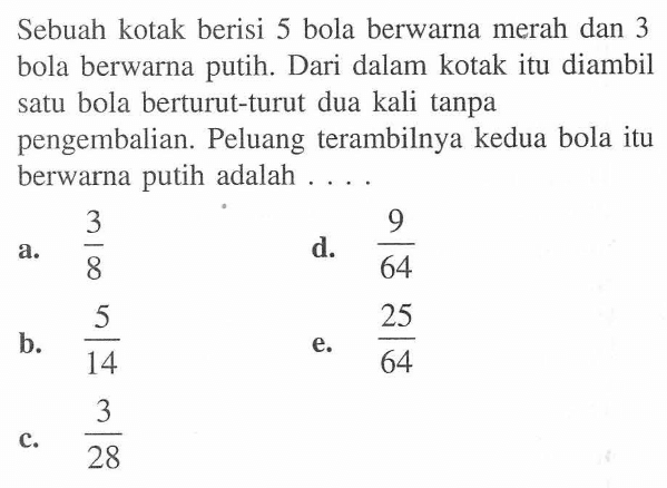 Sebuah kotak berisi 5 bola berwarna merah dan 3 bola berwarna putih. Dari dalam kotak itu diambil satu bola berturut-turut dua kali tanpa pengembalian. Peluang terambilnya kedua bola itu berwarna putih adalah ....