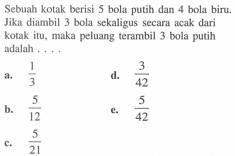 Sebuah kotak berisi 5 bola putih dan 4 bola biru. Jika diambil 3 bola sekaligus secara acak dari kotak itu, maka peluang terambil 3 bola putih adalah .... 