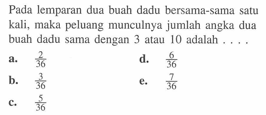 Pada lemparan dua buah dadu bersama-sama satu kali, maka peluang munculnya jumlah angka dua buah dadu sama dengan 3 atau 10 adalah ....