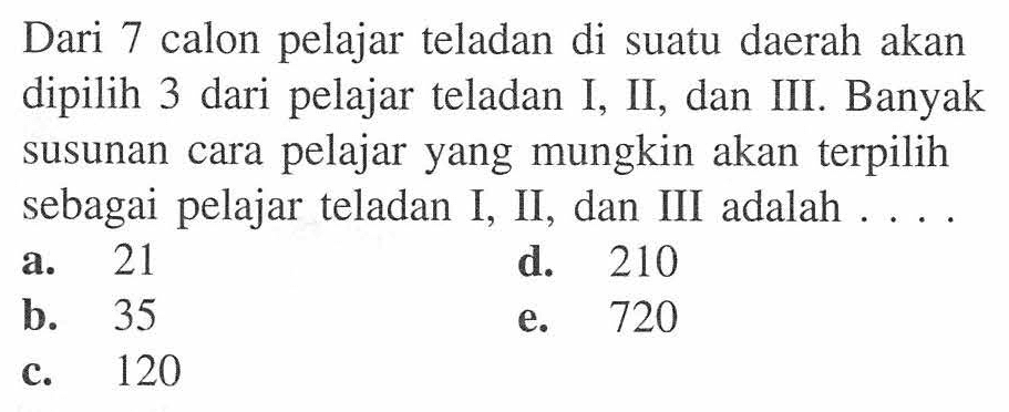 Dari 7 calon pelajar teladan di suatu daerah akan dipilih 3 dari pelajar teladan I, II, dan III. Banyak pelajar yang mungkin akan terpilih susunan cara sebagai pelajar teladan I, II, dan III adalah...