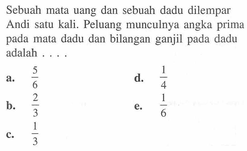 Sebuah mata uang dan sebuah dadu dilempar Andi satu kali. Peluang munculnya angka prima pada mata dadu dan bilangan ganjil pada dadu adalah ....