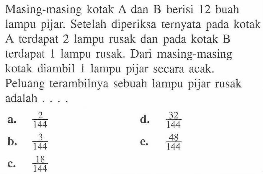 Masing-masing kotak A dan B berisi 12 buah lampu pijar. Setelah diperiksa ternyata pada kotak A terdapat 2 lampu rusak dan pada kotak B terdapat 1 lampu rusak. Dari masing-masing kotak diambil 1 lampu pijar secara acak. Peluang terambilnya sebuah lampu pijar rusak adalah ....