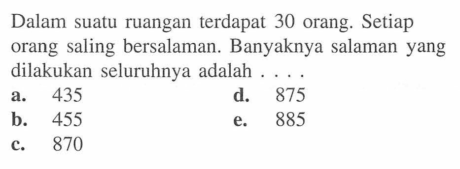 Dalam suatu ruangan terdapat 30 orang. Setiap orang saling bersalaman. Banyaknya salaman yang dilakukan seluruhnya adalah ... .