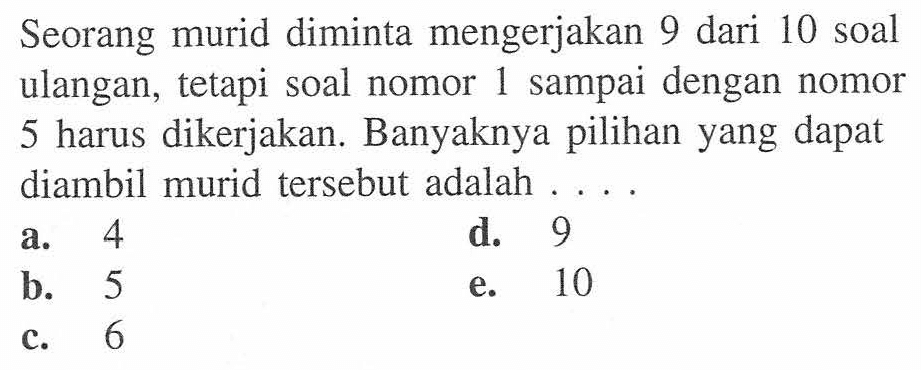 Seorang murid diminta mengerjakan 9 dari 10 soal ulangan, tetapi soal nomor 1 sampai dengan nomor 5 harus dikerjakan. Banyaknya pilihan yang dapat diambil murid tersebut adalah ... .