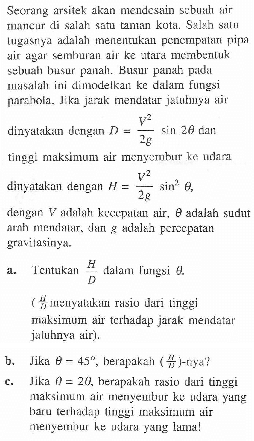 Seorang arsitek akan mendesain sebuah air mancur di salah satu taman kota. Salah satu tugasnya adalah menentukan penempatan pipa air agar semburan air ke utara membentuk sebuah busur panah. Busur panah pada masalah ini dimodelkan ke dalam fungsi parabola. Jika jarak mendatar jatuhnya air dinyatakan dengan D=(V^2)/(2g) sin2theta dan tinggi maksimum air menyembur ke udara dinyatakan dengan H=(V^2)/(2g) sin^2(theta), dengan V adalah kecepatan air, theta adalah sudut arah mendatar, dan g adalah percepatan gravitasinya. a. Tentukan H/D dalam fungsi theta. (H/D menyatakan rasio dari tinggi maksimum air terhadap jarak mendatar jatuhnya air). b. Jika theta=45, berapakah (H/D)-nya? c. Jika theta=2theta, berapakah rasio dari tinggi maksimum air menyembur ke udara yang baru terhadap tinggi maksimum air menyembur ke udara yang lama!