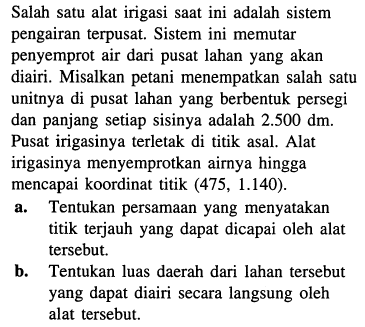 Salah satu alat irigasi saat ini adalah sistem pengairan terpusat. Sistem ini memutar penyemprot air dari pusat lahan yang akan diairi. Misalkan petani menempatkan salah satu unitnya di pusat lahan yang berbentuk persegi dan panjang setiap sisinya adalah 2.500 dm. Pusat irigasinya terletak di titik asal. Alat irigasinya menyemprotkan airnya hingga mencapai koordinat titik (475, 1.140). 
a. Tentukan persamaan yang menyatakan titik terjauh yang dapat dicapai oleh alat tersebut. 
b. Tentukan luas daerah dari lahan tersebut yang dapat diairi secara langsung oleh alat tersebut.