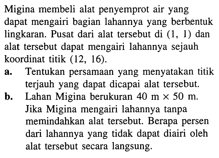 Migina membeli alat penyemprot air yang dapat mengairi bagian lahannya yang berbentuk lingkaran. Pusat dari alat tersebut di (1,1) dan alat tersebut dapat mengairi lahannya sejauh koordinat titik (12,16).
a. Tentukan persamaan yang menyatakan titik terjauh yang dapat dicapai alat tersebut.
b. Lahan Migina berukuran 40 m x 50 m. Jika Migina mengairi lahannya tanpa memindahkan alat tersebut. Berapa persen dari lahannya yang tidak dapat diairi oleh alat tersebut secara langsung.