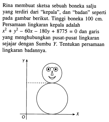 Rina membuat sketsa sebuah boneka salju yang terdiri dari "kepala", dan "badan" seperti pada gambar berikut. Tinggi boneka 100 cm. Persamaan lingkaran kepala adalah  x^2 + y^2 - 60x - 180y + 8775 = 0 dan garis yang menghubungkan pusat-pusat lingkaran sejajar dengan Sumbu Y. Tentukan persamaan lingkaran badannya.