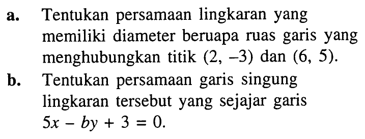 a. Tentukan persamaan lingkaran yang memiliki diameter beruapa ruas garis yang menghubungkan titik (2, -3) dan (6, 5). 
b. Tentukan persamaan garis singgung lingkaran tersebut yang sejajar garis 5x - by + 3 = 0.