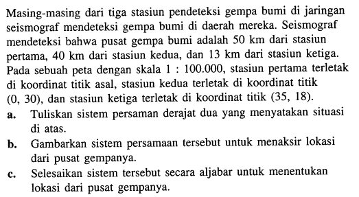 Masing-masing dari tiga stasiun pendeteksi gempa bumi di jaringan seismograf mendeteksi gempa bumi di daerah mereka. Seismograf mendeteksi bahwa pusat gempa bumi adalah 50 km dari stasiun pertama, 40 km dari stasiun kedua, dan 13 km dari stasiun ketiga. Pada sebuah peta dengan skala 1: 100.000, stasiun pertama terletak di koordinat titik asal, stasiun kedua terletak di koordinat titik (0,30), dan stasiun ketiga terletak di koordinat titik (35,18).
a. Tuliskan sistem persaman derajat dua yang menyatakan situasi di atas.
b. Gambarkan sistem persamaan tersebut untuk menaksir lokasi dari pusat gempanya.
c. Selesaikan sistem tersebut secara aljabar untuk menentukan lokasi dari pusat gempanya.