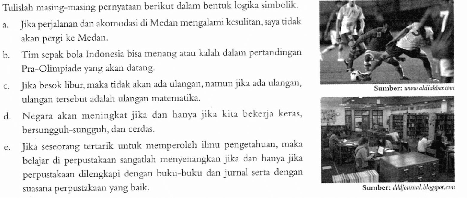 Tulislah masing-masing pernyataan berikut dalam bentuk logika simbolik.a. Jika perjalanan dan akomodasi di Medan mengalami kesulitan, saya tidak akan pergi ke Medan.b. Tim sepak bola Indonesia bisa menang atau kalah dalam pertandingan Pra-Olimpiade yang akan datang.c. Jika besok libur, maka tidak akan ada ulangan, namun jika ada ulangan, ulangan tersebut adalah ulangan matematika.d. Negara akan meningkat jika dan hanya jika kita bekerja keras, bersungguh-sungguh, dan cerdas.e. Jika seseorang tertarik untuk memperoleh ilmu pengetahuan, maka belajar di perpustakaan sangatlah menyenangkan jika dan hanya jika perpustakaan dilengkapi dengan buku-buku dan jurnal serta dengan suasana perpustakaan yang baik.Sumber: www.aldiakbar.comSumber: dddjournal.blogspot.com