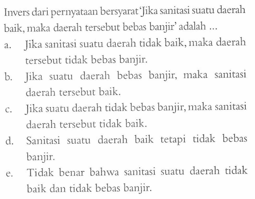 Invers dari pernyataan bersyarat 'Jika sanitasi suatu daerah baik, maka daerah tersebut bebas banjir' adalah ... a. Jika sanitasi suatu daerah tidak baik, maka daerah tersebut tidak bebas banjir. b. Jika suatu daerah bebas banjir, maka sanitasi daerah tersebut baik. c. Jika suatu daerah tidak bebas banjir, maka sanitasi daerah tersebut tidak baik. d. Sanitasi suatu daerah baik tetapi tidak bebas banjir. e. Tidak benar bahwa sanitasi suatu daerah tidak baik dan tidak bebas banjir.