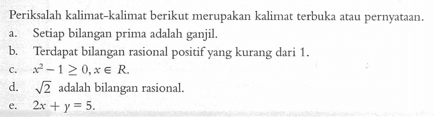 Periksalah kalimat-kalimat berikut merupakan kalimat terbuka atau pernyataan.a. Setiap bilangan prima adalah ganjil.b. Terdapat bilangan rasional positif yang kurang dari  1 . c.  x^2-1 >= 0, x e R .d.  akar(2)  adalah bilangan rasional.e.  2 x+y=5 .