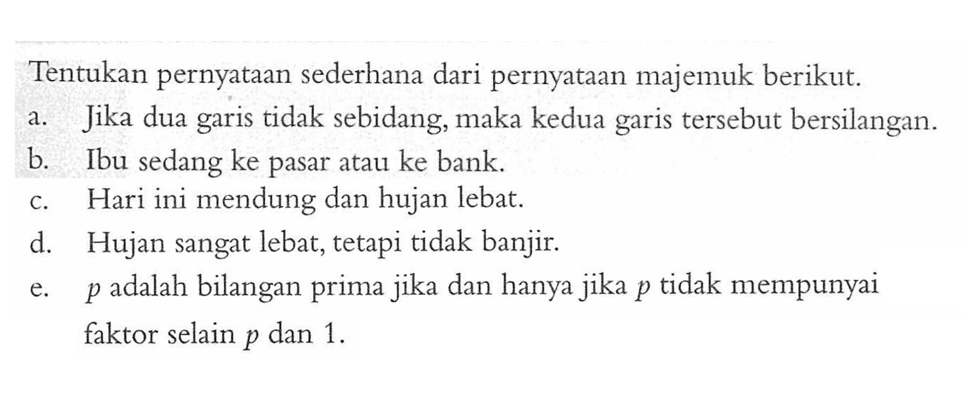 Tentukan pernyataan sederhana dari pernyataan majemuk berikut. a. Jika dua garis tidak sebidang, maka kedua garis tersebut bersilangan. b. Ibu sedang ke pasar atau ke bank. c. Hari ini mendung dan hujan lebat. d. Hujan sangat lebat, tetapi tidak banjir. e.  p  adalah bilangan prima jika dan hanya jika  p  tidak mempunyai faktor selain  p  dan 1 .