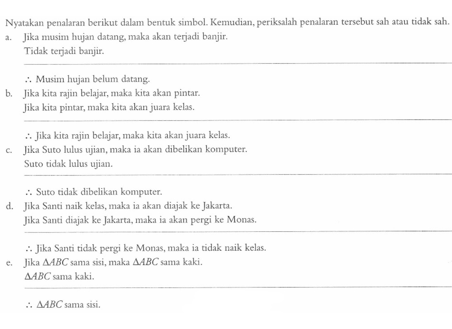 Nyatakan penalaran berikut dalam bentuk simbol. Kemudian, periksalah penalaran tersebut sah atau tidak sah. 
a. Jika musim hujan datang, maka akan terjadi banjir. Tidak terjadi banjir. Jadi, Musim hujan belum datang. 
b. Jika kita rajin belajar, maka kita akan pintar. Jika kita pintar, maka kita akan juara kelas. Jadi, Jika kita rajin belajar, maka kita akan juara kelas. 
c. Jika Suto lulus ujian, maka ia akan dibelikan komputer. Suto tidak lulus ujian. Jadi, Suto tidak dibelikan komputer. 
d. Jika Santi naik kelas, maka ia akan diajak ke Jakarta. Jika Santi diajak ke Jakarta, maka ia akan pergi ke Monas. Jadi, Jika Santi tidak pergi ke Monas, maka ia tidak naik kelas. 
e. Jika segitiga ABC sama sisi, maka segitiga ABC sama kaki. segitiga ABC sama kaki. Jadi, segitiga ABC sama sisi.