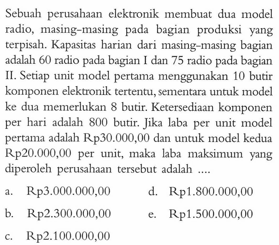 Sebuah perusahaan elektronik membuat dua model radio, masing-masing pada bagian produksi yang terpisah. Kapasitas harian dari masing-masing bagian adalah 60 radio pada bagian I dan 75 radio pada bagian II. Setiap unit model pertama menggunakan 10 butir komponen elektronik tertentu, sementara untuk model ke dua memerlukan 8 butir. Ketersediaan komponen per hari adalah 800 butir. Jika laba per unit model pertama adalah Rp30.000,00 dan untuk model kedua Rp20.000,00 per unit, maka laba maksimum yang diperoleh perusahaan tersebut adalah ....