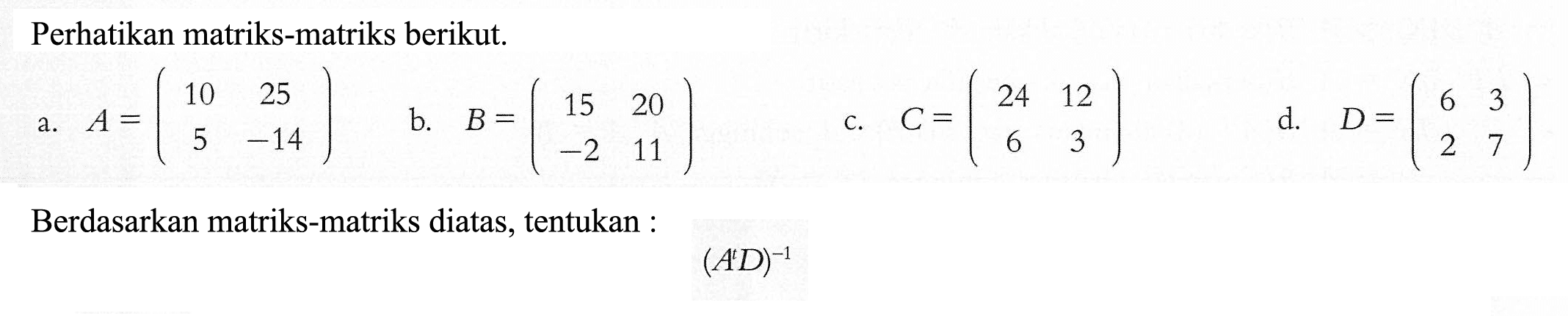 Perhatikan matriks-matriks berikut. a. A=(10 25 5 -14) b. B=(15 20 -2 11) c. C=(24 12 6 3) d. D=(6 3 2 7) Berdasarkan matriks-matriks diatas, tentukan : (A^t D)^(-1)