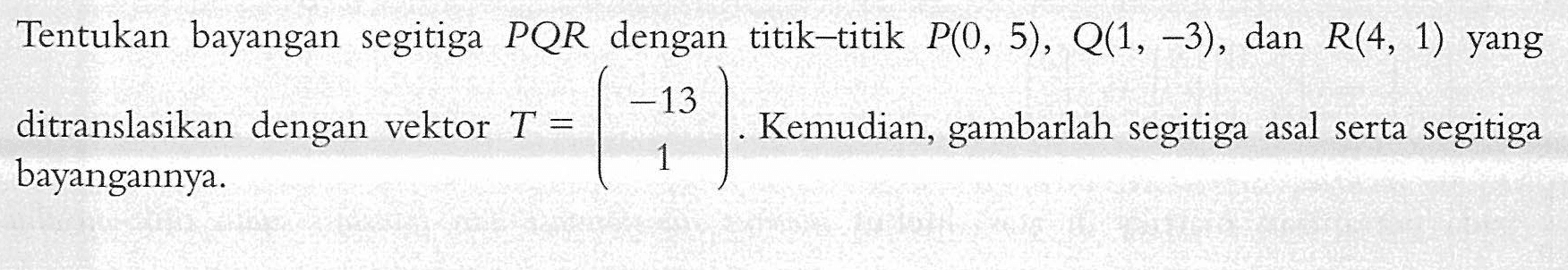 Tentukan bayangan segitiga PQR dengan titik-titik P(0,5),Q(1,-3), dan R(4,1) yang ditranslasikan dengan vektor T=(-13 1). Kemudian, gambarlah segitiga asal serta segitiga bayangannya.