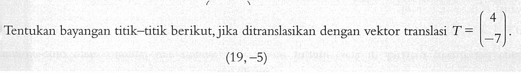 Tentukan bayangan titik-titik berikut, jika ditranslasikan dengan vektor translasi T=(4 -7). (19,-5)