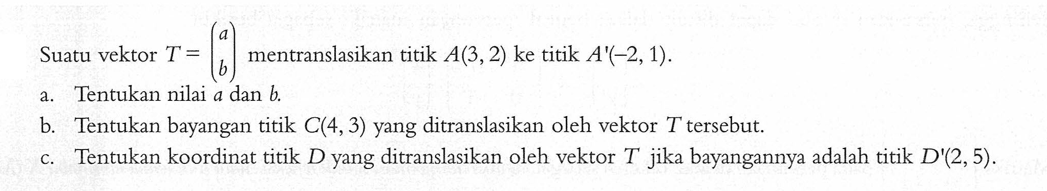 Suatu vektor T =(a b) mentranslasikan titik A(3,2) ke titik A'(-2,1) a.Tentukan nilai a dan b b. Tentukan bayangan titik C(4,3) yang ditranslasikan oleh vektor T tersebut. c.Tentukan koordinat titik D yang ditranslasikan oleh vektor T jika bayangannya adalah titik D'(2,5).