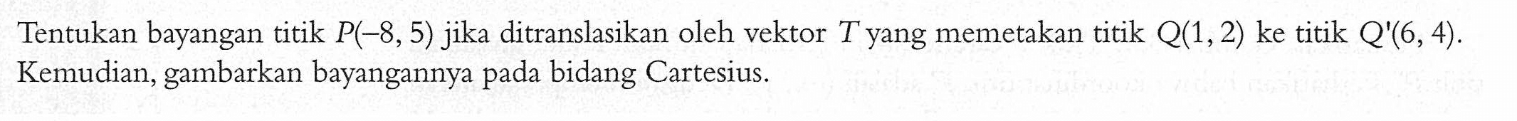 Tentukan bayangan titik P(-8,5) jika ditranslasikan oleh vektor T yang memetakan titik Q(1,2) ke titik Q(6,4). Kemudian, gambarkan bayangannya pada bidang Cartesius.