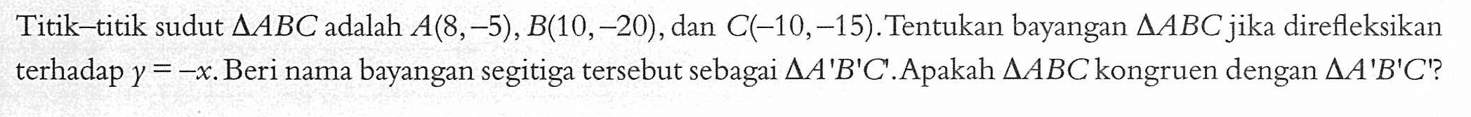 Titik-titik sudut segitiga ABC adalah A(8,-5), B(10,-20), dan C(-10,-15).Tentukan bayangan segitiga ABC jika direfleksikan terhadap y=-x. Beri nama bayangan segitiga tersebut sebagai segitiga A'B'C'. Apakah segitiga ABC kongruen dengan segitiga A'B'C'?