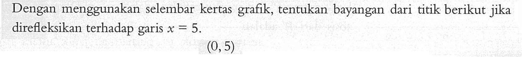 Dengan menggunakan selembar kertas grafik, tentukan bayangan dari titik berikut jika direfleksikan terhadap garis X = 5 (0,5)