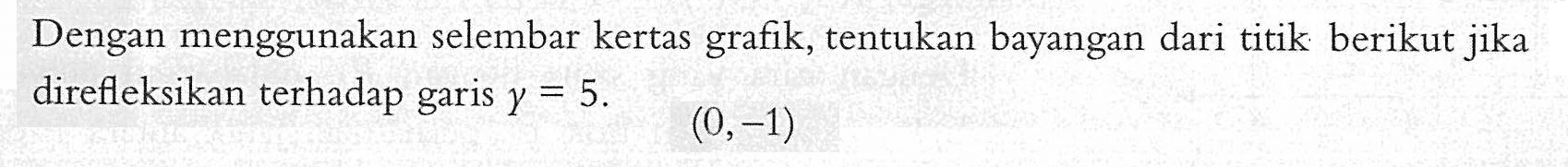 Dengan menggunakan selembar kertas grafik, tentukan bayangan dari titik berikut jika direfleksikan terhadap garis y=5. (0,-1)