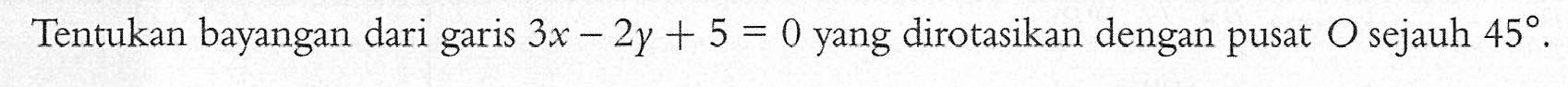 Tentukan bayangan dari garis 3x-2y+5=0 yang dirotasikan dengan pusat O sejauh 45.