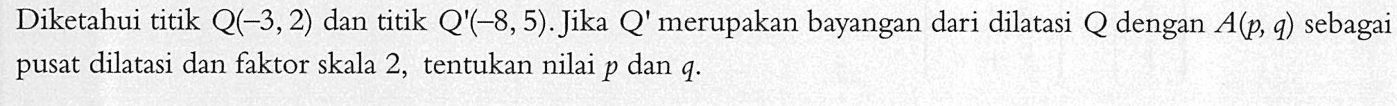 Diketahui titik Q(-3,2) dan titik Q(-8,5).Jika Q' merupakan bayangan dari dilatasi Q dengan A(p, q) sebagai pusat dilatasi dan faktor skala 2, tentukan nilai p dan q.