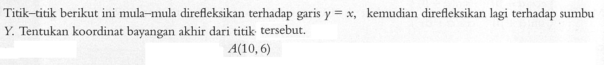 Titik-titik berikut ini mula-mula direfleksikan terhadap garis y=x, kemudian direfleksikan lagi terhadap sumbu Y. Tentukan koordinat bayangan akhir dari titik tersebut. A(10, 6)