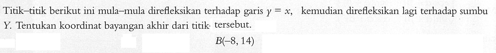 Titik-titik berikut ini mula-mula direfleksikan terhadap garis y=x,kemudian direfleksikan lagi terhadap sumbu Y Tentukan koordinat bayangan akhir dari titik tersebut: B(-8,14)