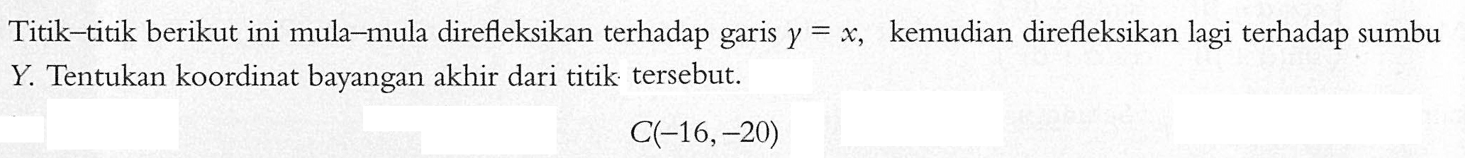 Titik-titik berikut ini mula-mula direfleksikan terhadap garis y = x kemudian direfleksikan lagi terhadap sumbu y, Tentukan koordinat bayangan akhir dari titik: tersebut. C(-16,-20)