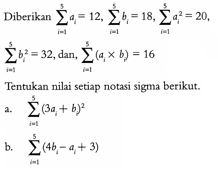 Diberikan sigma i=1 5 ai=12 sigma i=1 5 bi=18, sigma i=1 5 ai^2=20, sigma i=1 5 bi^2=32, dan, sigma i=1 5 (ai x bi)=16 Tentukan nilai setiap notasi sigma berikut. a. sigma i=1 5 (3ai+bi)^2 b. sigma i=1 5 (4bi-ai+3) 