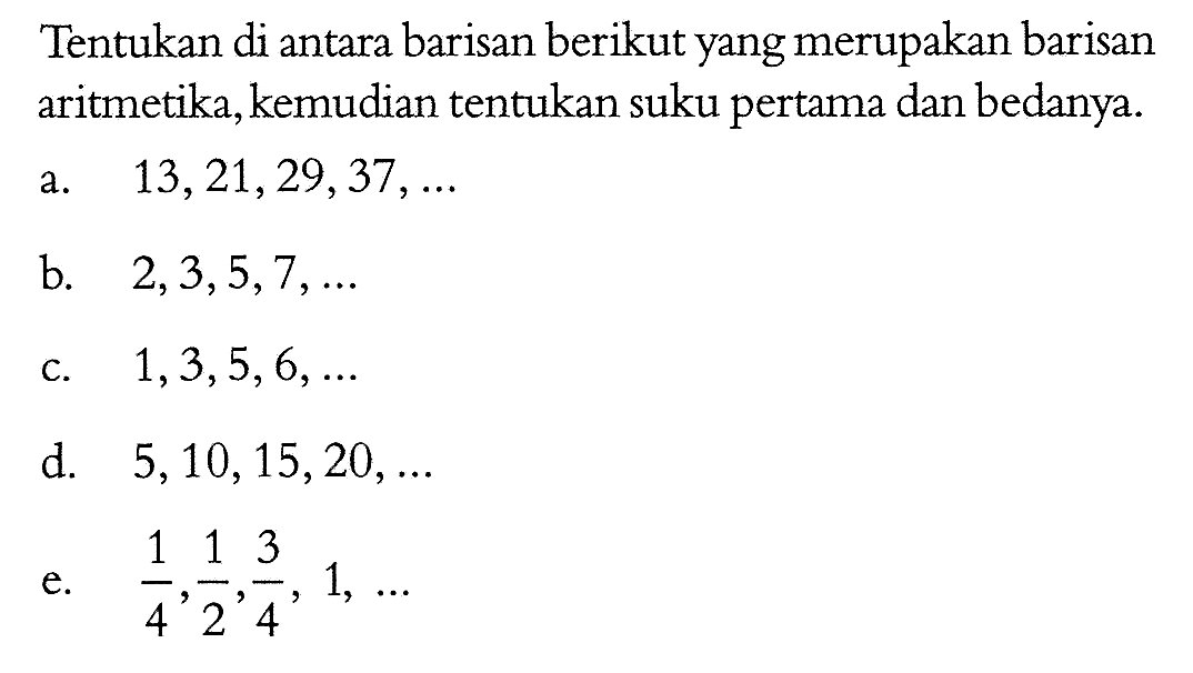 Tentukan di antara barisan berikut yang merupakan barisan aritmetika, kemudian tentukan suku pertama dan bedanya.a.  13,21,29,37, ... b.  2,3,5,7, ... c.  1,3,5,6, ... d.  5,10,15,20, ... e.  1/4, 1/2, 3/4, 1, ... 