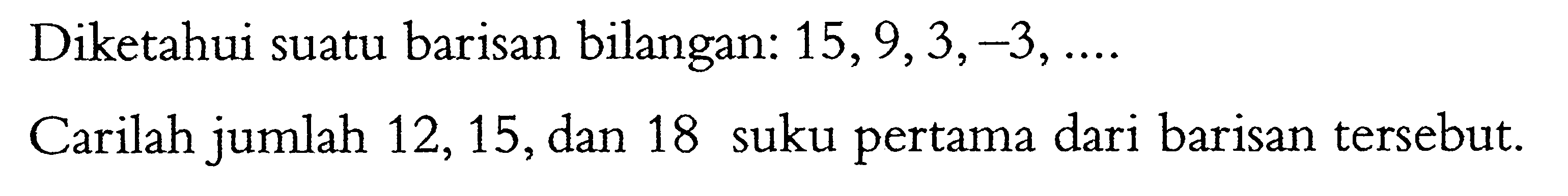 Diketahui suatu barisan bilangan: 15,9,3,-3, .... Carilah jumlah 12,15, dan 18 suku pertama dari barisan tersebut. 